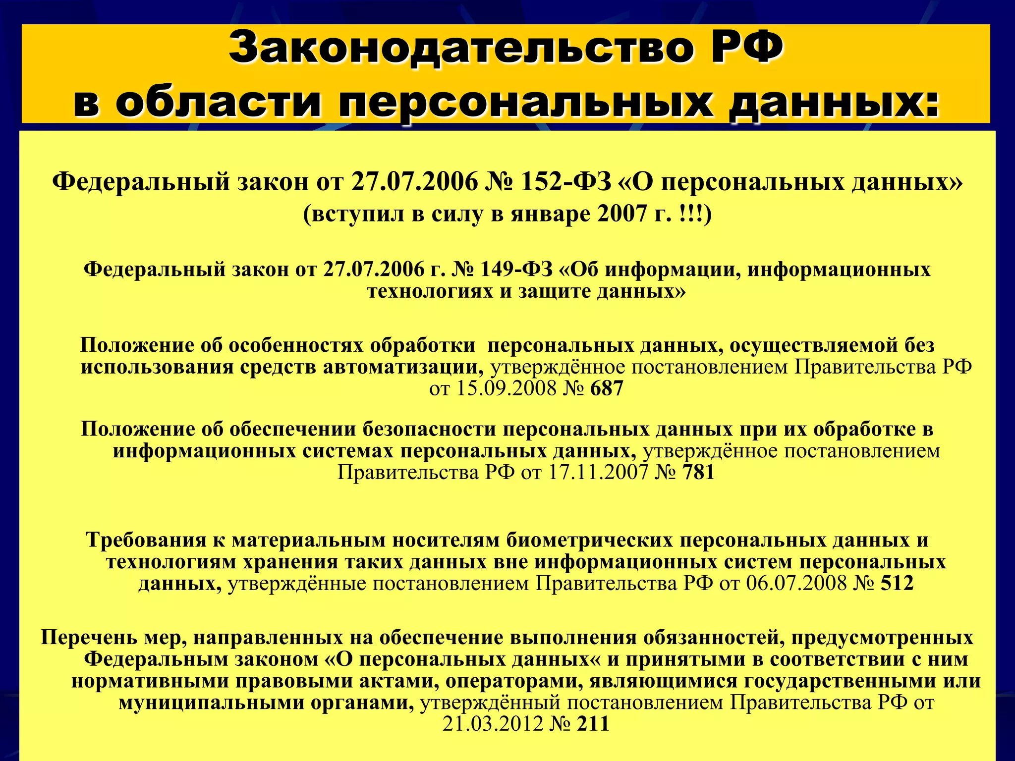 Законодательство РФ
  в области персональных данных:
 Федеральный закон от 27.07.2006 № 152-ФЗ «О персональных данных»
                       (вступил в силу в январе 2007 г. !!!)

   Федеральный закон от 27.07.2006 г. № 149-ФЗ «Об информации, информационных
                            технологиях и защите данных»

   Положение об особенностях обработки персональных данных, осуществляемой без
   использования средств автоматизации, утверждённое постановлением Правительства РФ
                                  от 15.09.2008 № 687
   Положение об обеспечении безопасности персональных данных при их обработке в
     информационных системах персональных данных, утверждённое постановлением
                          Правительства РФ от 17.11.2007 № 781


   Требования к материальным носителям биометрических персональных данных и
    технологиям хранения таких данных вне информационных систем персональных
       данных, утверждённые постановлением Правительства РФ от 06.07.2008 № 512

Перечень мер, направленных на обеспечение выполнения обязанностей, предусмотренных
   Федеральным законом «О персональных данных« и принятыми в соответствии с ним
  нормативными правовыми актами, операторами, являющимися государственными или
      муниципальными органами, утверждённый постановлением Правительства РФ от
                                    21.03.2012 № 211                          4
 