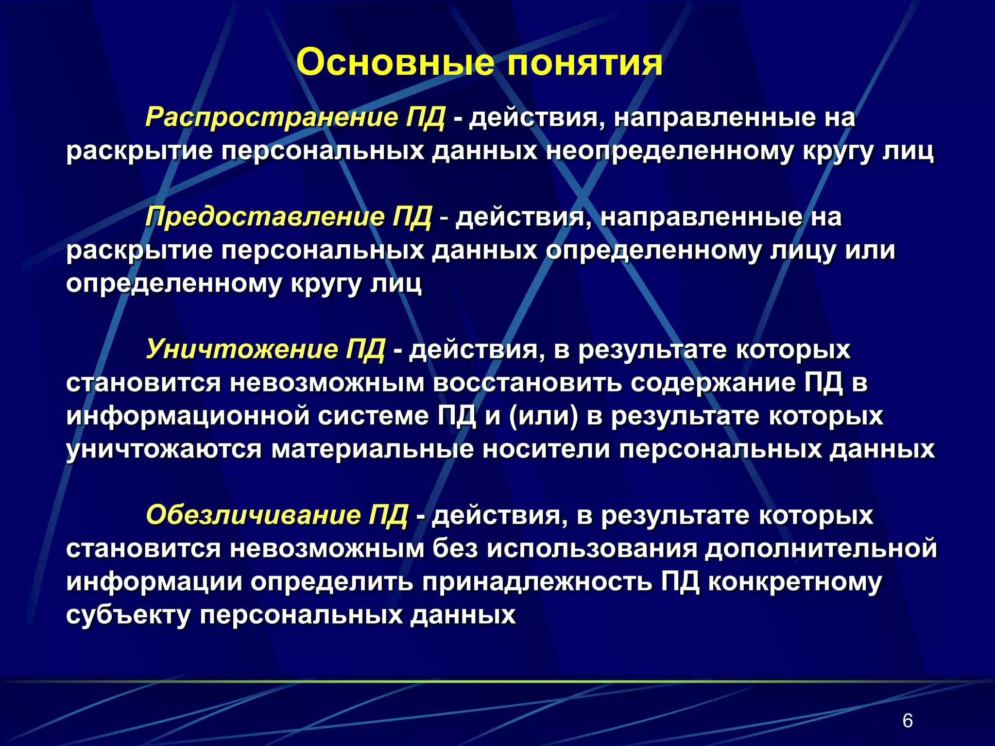 Основные понятия
     Распространение ПД - действия, направленные на
раскрытие персональных данных неопределенному кругу лиц

     Предоставление ПД - действия, направленные на
раскрытие персональных данных определенному лицу или
определенному кругу лиц

     Уничтожение ПД - действия, в результате которых
становится невозможным восстановить содержание ПД в
информационной системе ПД и (или) в результате которых
уничтожаются материальные носители персональных данных

     Обезличивание ПД - действия, в результате которых
становится невозможным без использования дополнительной
информации определить принадлежность ПД конкретному
субъекту персональных данных


                                                       6
 
