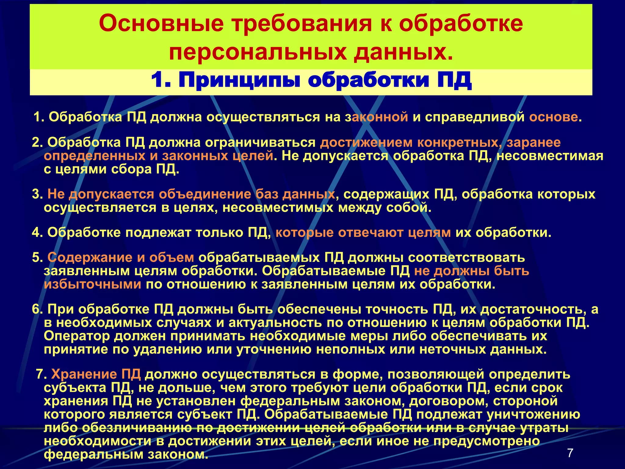 Основные требования к обработке
             персональных данных.
               1. Принципы обработки ПД
1. Обработка ПД должна осуществляться на законной и справедливой основе.
2. Обработка ПД должна ограничиваться достижением конкретных, заранее
  определенных и законных целей. Не допускается обработка ПД, несовместимая
  с целями сбора ПД.
3. Не допускается объединение баз данных, содержащих ПД, обработка которых
  осуществляется в целях, несовместимых между собой.
4. Обработке подлежат только ПД, которые отвечают целям их обработки.
5. Содержание и объем обрабатываемых ПД должны соответствовать
  заявленным целям обработки. Обрабатываемые ПД не должны быть
  избыточными по отношению к заявленным целям их обработки.
6. При обработке ПД должны быть обеспечены точность ПД, их достаточность, а
  в необходимых случаях и актуальность по отношению к целям обработки ПД.
  Оператор должен принимать необходимые меры либо обеспечивать их
  принятие по удалению или уточнению неполных или неточных данных.
7. Хранение ПД должно осуществляться в форме, позволяющей определить
 субъекта ПД, не дольше, чем этого требуют цели обработки ПД, если срок
 хранения ПД не установлен федеральным законом, договором, стороной
 которого является субъект ПД. Обрабатываемые ПД подлежат уничтожению
 либо обезличиванию по достижении целей обработки или в случае утраты
 необходимости в достижении этих целей, если иное не предусмотрено
 федеральным законом.                                                   7
 