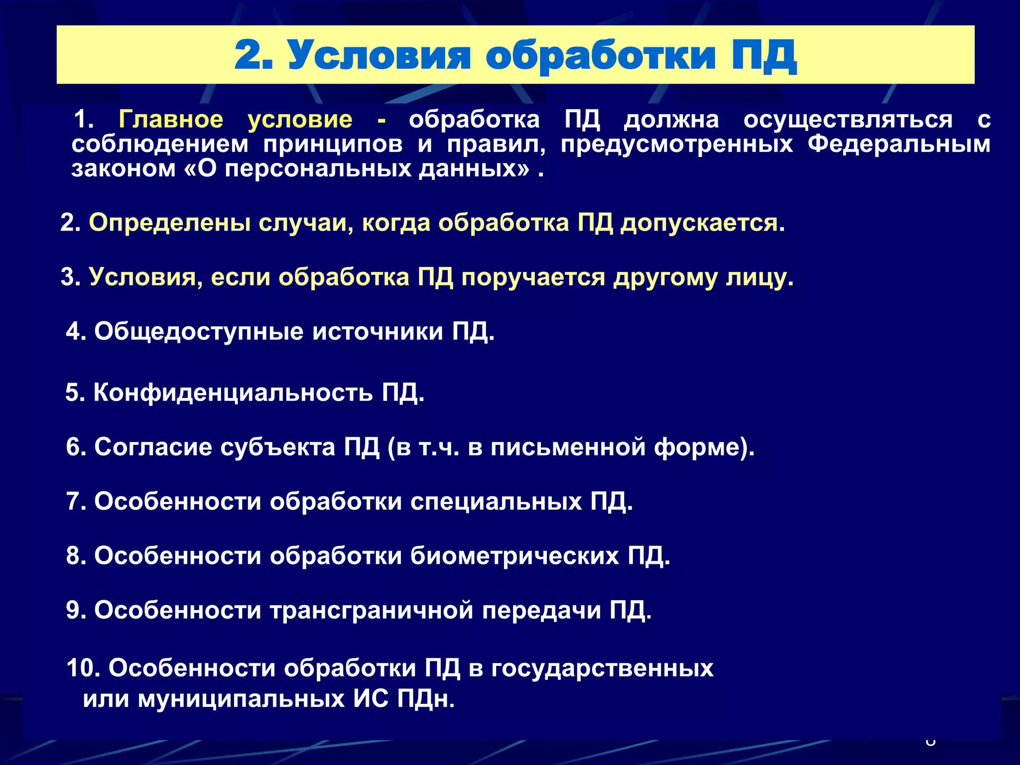2. Условия обработки ПД
1. Главное условие - обработка ПД должна осуществляться с
соблюдением принципов и правил, предусмотренных Федеральным
законом «О персональных данных» .

2. Определены случаи, когда обработка ПД допускается.

3. Условия, если обработка ПД поручается другому лицу.

4. Общедоступные источники ПД.

5. Конфиденциальность ПД.

6. Согласие субъекта ПД (в т.ч. в письменной форме).

7. Особенности обработки специальных ПД.

8. Особенности обработки биометрических ПД.

9. Особенности трансграничной передачи ПД.

10. Особенности обработки ПД в государственных
 или муниципальных ИС ПДн.
                                                         8
 