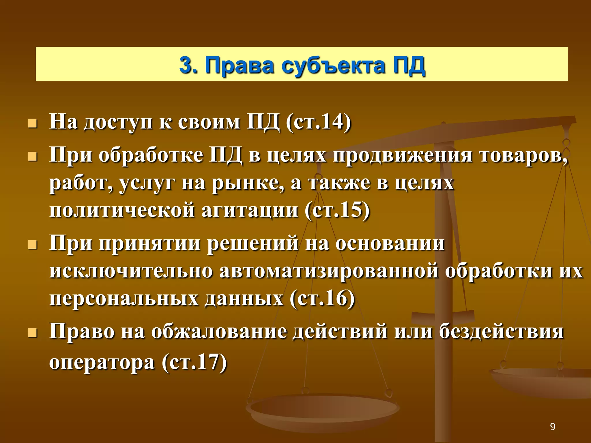 3. Права субъекта ПД

   На доступ к своим ПД (ст.14)
   При обработке ПД в целях продвижения товаров,
    работ, услуг на рынке, а также в целях
    политической агитации (ст.15)
   При принятии решений на основании
    исключительно автоматизированной обработки их
    персональных данных (ст.16)
   Право на обжалование действий или бездействия
    оператора (ст.17)

                                              9
 