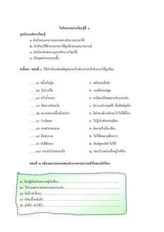 ใบกิจกรรมการเรียนรู้ที่ ๑
จุดประสงค์การเรียนรู้
       ๑. นักเรียนบอกความหมายของสานวนภาษาได้
       ๒. นักเรียนใช้สานวนภาษาได้ถูกต้องตามสถานการณ์
       ๓. นักเรียนทาพจนานุกรมสานวนไทยได้
       ๔. เห็นคุณค่าและซาบซึ้ง

คาชีแจง ตอนที่ ๑ ให้นักเรียนเติมพยัญชนะลงในช่องว่างหน้าสานวนให้ถูกต้อง


       …….๑) ขมิ้นกับปูน                              ก. เพลินจนลืมตัว
       …….๒) รู้อย่างเป็ด                             ข. คนที่เก่งแต่พูด
       …….๓) คว้าน้าเหลว                              ค. เหน็ดเหนื่อยเพราะทางานหนัก
       …….๔) ตัดหางปล่อยวัด                           ง. มีความประพฤติดี ซื่อสัตย์สุจริต
       …….๕) ละเลงขนมเบื้องด้วยปาก                    จ. มีท่าทางดี แต่ทาอะไรไม่ได้เรื่อง
       …….๖) ว่าวติดลม                                ฉ. ไม่รู้จริงสักอย่างเดียว
       …….๗) สายตัวแทบขาด                             ช. ตัดขาดไม่เกี่ยวข้อง
       …….๘) มือสะอาด                                 ซ. ไม่ได้ผลตามต้องการ
       …….๙) ท่าดีทีเหลว                              ฌ. ดีแต่พูดแต่ทาไม่ได้
       …….๑๐) หมาเห่าใบตองแห้ง                        ญ. ชอบวิวาทกันเมื่ออยู่ใกล้กัน

       ตอนที่ ๒ อธิบายความหมายของสานวนตามความเข้าใจของนักเรียน



๑) กินอยู่กับปากอยากอยู่กับท้อง……………………………………………………..
๒) ไก่งามเพราะขนคนงามเพราะแต่ง………………………………………………….
๓) ขิงก็ราข่าก็แรง……………………………………………………………………….
๔) กลับเนื้อกลับตัว……………………………………………………………………..
๕) ยุให้รา ตาให้รั่ว……………………………………………………………………..
 