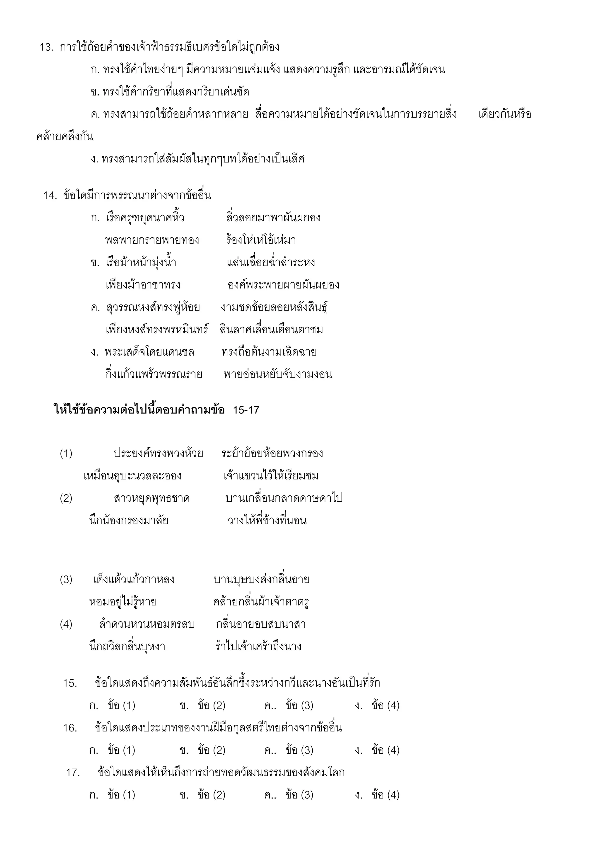 13. การใช้ถ้อยคาของเจ้าฟ้าธรรมธิเบศรข้อใดไม่ถูกต้อง
            ก. ทรงใช้คาไทยง่ายๆ มีความหมายแจ่มแจ้ง แสดงความรูสึก และอารมณ์ได้ชัดเจน
            ข. ทรงใช้คากริยาที่แสดงกริยาเด่นชัด
            ค. ทรงสามารถใช้ถ้อยคาหลากหลาย สื่อความหมายได้อย่างชัดเจนในการบรรยายสิ่ง   เดียวกันหรือ
คล้ายคลึงกัน
            ง. ทรงสามารถใส่สัมผัสในทุกๆบทได้อย่างเป็นเลิศ

 14. ข้อใดมีการพรรณนาต่างจากข้ออื่น
           ก. เรือครุฑยุดนาคหิ้ว         ลิ่วลอยมาพาผันผยอง
              พลพายกรายพายทอง            ร้องโห่เห่โอ้เห่มา
           ข. เรือม้าหน้ามุ่งน้า         แล่นเฉื่อยฉ่าลาระหง
              เพียงม้าอาชาทรง            องค์พระพายผายผันผยอง
           ค. สุวรรณหงส์ทรงพู่ห้อย     งามชดช้อยลอยหลังสินธุ์
              เพียงหงส์ทรงพรหมินทร์    ลินลาศเลื่อนเตือนตาชม
           ง. พระเสด็จโดยแดนชล         ทรงถือต้นงามเฉิดฉาย
              กิ่งแก้วแพร้วพรรณราย      พายอ่อนหยับจับงามงอน

   ให้ใช้ข้อความต่อไปนี้ตอบคาถามข้อ 15-17

    (1)        ประยงค์ทรงพวงห้วย       ระย้าย้อยห้อยพวงกรอง
        เหมือนอุบะนวลละออง             เจ้าแขวนไว้ให้เรียมชม
    (2)        สาวหยุดพุทธชาด           บานเกลื่อนกลาดดาษดาไป
         นึกน้องกรองมาลัย               วางให้พี่ข้างที่นอน


    (3)     เต็งแต้วแก้วกาหลง         บานบุษบงส่งกลิ่นอาย
           หอมอยู่ไม่รู้หาย           คล้ายกลิ่นผ้าเจ้าตาตรู
    (4)      ลาดวนหวนหอมตรลบ          กลิ่นอายอบสบนาสา
           นึกถวิลกลิ่นบุหงา          ราไปเจ้าเศร้าถึงนาง

     15.  ข้อใดแสดงถึงความสัมพันธ์อันลึกซึ้งระหว่างกวีและนางอันเป็นที่รัก
         ก. ข้อ (1)       ข. ข้อ (2)          ค.. ข้อ (3)        ง. ข้อ (4)
     16. ข้อใดแสดงประเภทของงานฝีมือกุลสตรีไทยต่างจากข้ออื่น
         ก. ข้อ (1)       ข. ข้อ (2)          ค.. ข้อ (3)        ง. ข้อ (4)
     17. ข้อใดแสดงให้เห็นถึงการถ่ายทอดวัฒนธรรมของสังคมโลก
         ก. ข้อ (1)       ข. ข้อ (2)          ค.. ข้อ (3)        ง. ข้อ (4)
 