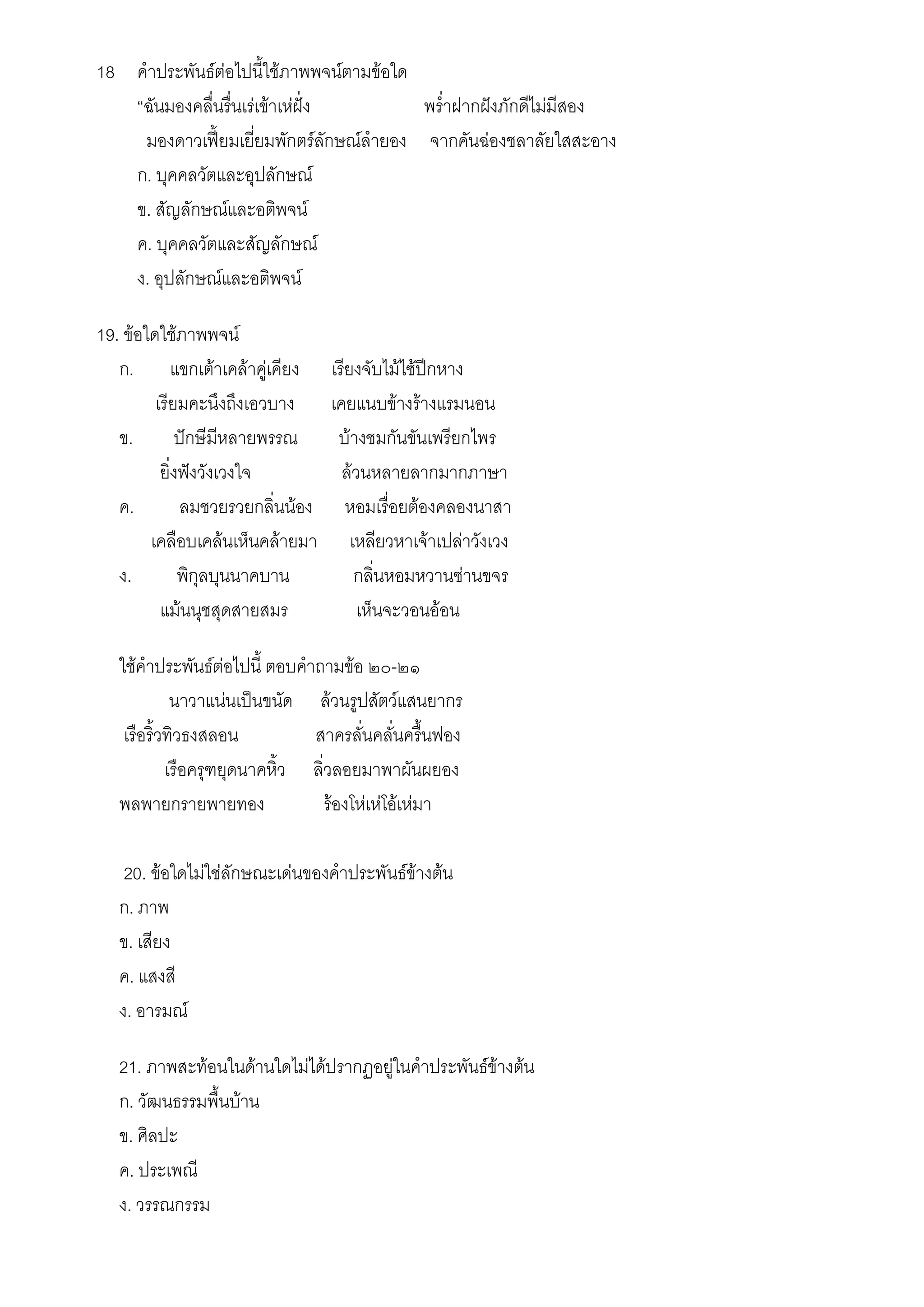 18 คาประพันธ์ต่อไปนี้ใช้ภาพพจน์ตามข้อใด
   “ฉันมองคลื่นรื่นเร่เข้าเห่ฝั่ง       พร่าฝากฝังภักดีไม่มีสอง
    มองดาวเฟี้ยมเยี่ยมพักตร์ลักษณ์ลายอง จากคันฉ่องชลาลัยใสสะอาง
   ก. บุคคลวัตและอุปลักษณ์
   ข. สัญลักษณ์และอติพจน์
   ค. บุคคลวัตและสัญลักษณ์
   ง. อุปลักษณ์และอติพจน์

19. ข้อใดใช้ภาพพจน์
   ก. แขกเต้าเคล้าคู่เคียง        เรียงจับไม้ไซ้ปีกหาง
         เรียมคะนึงถึงเอวบาง      เคยแนบข้างร้างแรมนอน
   ข.        ปักษีมีหลายพรรณ       บ้างชมกันขันเพรียกไพร
          ยิ่งฟังวังเวงใจ           ล้วนหลายลากมากภาษา
   ค.         ลมชวยรวยกลิ่นน้อง      หอมเรื่อยต้องคลองนาสา
        เคลือบเคล้นเห็นคล้ายมา        เหลียวหาเจ้าเปล่าวังเวง
   ง.         พิกุลบุนนาคบาน           กลิ่นหอมหวานซ่านขจร
          แม้นนุชสุดสายสมร             เห็นจะวอนอ้อน

   ใช้คาประพันธ์ต่อไปนี้ ตอบคาถามข้อ ๒๐-๒๑
             นาวาแน่นเป็นขนัด ล้วนรูปสัตว์แสนยากร
    เรือริ้วทิวธงสลอน          สาครลั่นคลั่นครื้นฟอง
            เรือครุฑยุดนาคหิ้ว ลิ่วลอยมาพาผันผยอง
   พลพายกรายพายทอง                ร้องโห่เห่โอ้เห่มา

    20. ข้อใดไม่ใช่ลักษณะเด่นของคาประพันธ์ข้างต้น
   ก. ภาพ
   ข. เสียง
   ค. แสงสี
   ง. อารมณ์

   21. ภาพสะท้อนในด้านใดไม่ได้ปรากฏอยู่ในคาประพันธ์ข้างต้น
   ก. วัฒนธรรมพื้นบ้าน
   ข. ศิลปะ
   ค. ประเพณี
   ง. วรรณกรรม
 