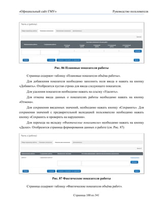 «Официальный сайт ГМУ»                                        Руководство пользователя




                      Рис. 86 Плановые показатели работы

    Страница содержит таблицу «Плановые показатели объѐма работы».
    Для добавления показателя необходимо заполнить поля ввода и нажать на кнопку
«Добавить». Отобразится пустая строка для ввода следующего показателя.
    Для удаления показателя необходимо нажать на ссылку «Удалить».
    Для отмены ввода данных о показателях работы необходимо нажать на кнопку
«Отмена».
    Для сохранения введенных значений, необходимо нажать кнопку «Сохранить». Для
сохранения значений с предварительной валидацией пользователю необходимо нажать
кнопку «Сохранить и проверить на нарушения».
     Для перехода на вкладку «Фактические показатели» необходимо нажать на кнопку
«Далее». Отобразится страница формирования данных о работе (см. Рис. 87)




                     Рис. 87 Фактические показатели работы

    Страница содержит таблицу «Фактические показатели объѐма работ».

                                   Страница 100 из 341
 