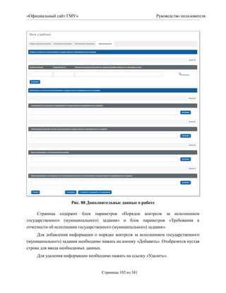 «Официальный сайт ГМУ»                                        Руководство пользователя




                     Рис. 88 Дополнительные данные о работе

     Страница содержит блок параметров «Порядок контроля за исполнением
государственного (муниципального) задания» и блок параметров «Требования к
отчетности об исполнении государственного (муниципального) задания».
     Для добавления информации о порядке контроля за исполнением государственного
(муниципального) задания необходимо нажать на кнопку «Добавить». Отобразится пустая
строка для ввода необходимых данных.
     Для удаления информации необходимо нажать на ссылку «Удалить».


                                    Страница 102 из 341
 