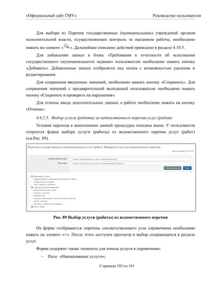 «Официальный сайт ГМУ»                                          Руководство пользователя



     Для выбора из Перечня государственных (муниципальных) учреждений органов
исполнительной власти, осуществляющих контроль за оказанием работы, необходимо
нажать на элемент «   ». Дальнейшее описание действий приведено в разделе 4.10.5.
     Для добавления записи в блоке «Требования к отчетности об исполнении
государственного (муниципального) задания» пользователю необходимо нажать кнопку
«Добавить». Добавленные записи отобразятся над полем с возможностью удаления и
редактирования.
     Для сохранения введенных значений, необходимо нажать кнопку «Сохранить». Для
сохранения значений с предварительной валидацией пользователю необходимо нажать
кнопку «Сохранить и проверить на нарушения».
    Для отмены ввода дополнительных данных о работе необходимо нажать на кнопку
«Отмена».
     4.6.2.5. Выбор услуги (работы) из ведомственного перечня услуг (работ)
     Условия перехода к выполнению данной процедуры описаны выше. У пользователя
откроется форма выбора услуги (работы) из ведомственного перечня услуг (работ)
(см.Рис. 89).




             Рис. 89 Выбор услуги (работы) из ведомственного перечня

      На форме отображается перечень соответствующего узла справочника необходимо
нажать на элемент «+». После этого доступен просмотр и выбор содержащихся в разделе
услуг.
     Форма содержит также элементы для поиска услуги в справочнике:
        Поле «Наименование услуги»;

                                     Страница 103 из 341
 