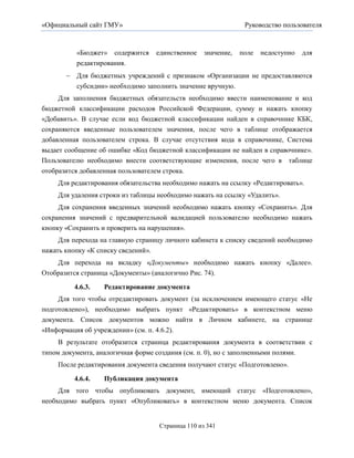 «Официальный сайт ГМУ»                                          Руководство пользователя



          «Бюджет» содержится      единственное    значение,   поле   недоступно   для
          редактирования.
        Для бюджетных учреждений с признаком «Организации не предоставляются
         субсидии» необходимо заполнить значение вручную.
     Для заполнения бюджетных обязательств необходимо ввести наименование и код
бюджетной классификации расходов Российской Федерации, сумму и нажать кнопку
«Добавить». В случае если код бюджетной классификации найден в справочнике КБК,
сохраняются введенные пользователем значения, после чего в таблице отображается
добавленная пользователем строка. В случае отсутствия кода в справочнике, Система
выдает сообщение об ошибке «Код бюджетной классификации не найден в справочнике».
Пользователю необходимо внести соответствующие изменения, после чего в таблице
отобразится добавленная пользователем строка.
     Для редактирования обязательства необходимо нажать на ссылку «Редактировать».
     Для удаления строки из таблицы необходимо нажать на ссылку «Удалить».
     Для сохранения введенных значений необходимо нажать кнопку «Сохранить». Для
сохранения значений с предварительной валидацией пользователю необходимо нажать
кнопку «Сохранить и проверить на нарушения».
     Для перехода на главную страницу личного кабинета к списку сведений необходимо
нажать кнопку «К списку сведений».
    Для перехода на вкладку «Документы» необходимо нажать кнопку «Далее».
Отобразится страница «Документы» (аналогично Рис. 74).

          4.6.3.   Редактирование документа
     Для того чтобы отредактировать документ (за исключением имеющего статус «Не
подготовлено»), необходимо выбрать пункт «Редактировать» в контекстном меню
документа. Список документов можно найти в Личном кабинете, на странице
«Информация об учреждении» (см. п. 4.6.2).
     В результате отобразится страница редактирования документа в соответствии с
типом документа, аналогичная форме создания (см. п. 0), но с заполненными полями.
     После редактирования документа сведения получают статус «Подготовлено».

          4.6.4.   Публикация документа
     Для того чтобы опубликовать документ, имеющий статус «Подготовлено»,
необходимо выбрать пункт «Опубликовать» в контекстном меню документа. Список


                                    Страница 110 из 341
 