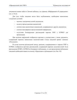 «Официальный сайт ГМУ»                                       Руководство пользователя



документов можно найти в Личном кабинете, на странице «Информация об учреждении»
(см. п. 4.6.2).
     Для того чтобы сведения могли быть опубликованы, необходимо выполнение
следующих условий:
        наличие электронных копий документов;
        полноту предоставления показателей;
        соответствие аналогичных показателей, содержащихся в других документах;
        соответствие формата предоставляемой информации;
        отсутствие блокирующих расхождений перечня ГМУ с ЕГРЮЛ для
         организации.
     При наличии нарушений отобразится протокол в соответствии с типом документа,
содержащий перечень выявленных несоответствий. Статус сведений примет значение
«Отклонено».
     В случае наличия расхождений между данными, содержащимися в перечне ГМУ и
ЕГРЮЛ, отобразится протокол расхождений, содержащий перечень несоответствий. Если
расхождения ПГМУ с ЕГРЮЛ не блокируют публикацию, то для продолжения публикации
сведений необходимо нажать на кнопку «Продолжить публикацию» (см. Рис. 95).




                                   Страница 111 из 341
 