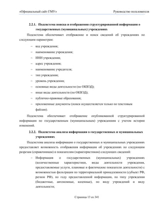 «Официальный сайт ГМУ»                                       Руководство пользователя



      2.2.1. Подсистема поиска и отображения структурированной информации о
           государственных (муниципальных) учреждениях
     Подсистема обеспечивает отображение и поиск сведений об учреждениях по
следующим параметрам:

        код учреждения;
        наименование учреждения;
        ИНН учреждения;
        адрес учреждения;
        наименование учредителя;
        тип учреждения;
        уровень учреждения;
        основные виды деятельности (по ОКВЭД);
        иные виды деятельности (по ОКВЭД);
        публично-правовые образования;
        приложенные документы (поиск осуществляется только по текстовым
          файлам).
     Подсистема обеспечивает отображение опубликованной структурированной
информации по государственным (муниципальным) учреждениям с учетом истории
изменений.

      2.2.2. Подсистема анализа информации о государственных и муниципальных
           учреждениях
     Подсистема анализа информации о государственных и муниципальных учреждениях
предоставляет возможность отображения информации об учреждениях по следующим
разрезам (справочникам) и показателям (характеристикам) следующих сведений:
        Информация      о   государственных     (муниципальных)     учреждениях
         (количественные   характеристики,    виды    деятельности    учреждения,
         предоставляемые услуги, плановые и фактические показатели деятельности) с
         возможностью фильтрации по территориальной принадлежности (субъект РФ,
         регион РФ), по году предоставленной информации, по типу учреждения
         (бюджетные, автономные, казенные), по виду учреждений и виду
         деятельности;


                                    Страница 13 из 341
 