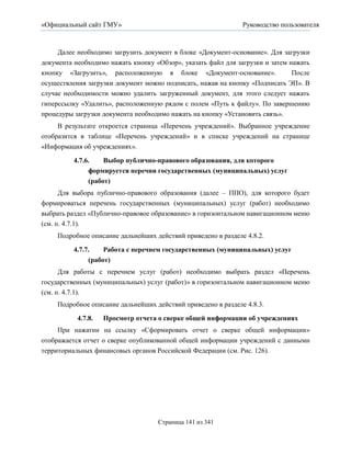 «Официальный сайт ГМУ»                                         Руководство пользователя



     Далее необходимо загрузить документ в блоке «Документ-основание». Для загрузки
документа необходимо нажать кнопку «Обзор», указать файл для загрузки и затем нажать
кнопку «Загрузить», расположенную в блоке «Документ-основание».                После
осуществления загрузки документ можно подписать, нажав на кнопку «Подписать ЭП». В
случае необходимости можно удалить загруженный документ, для этого следует нажать
гиперссылку «Удалить», расположенную рядом с полем «Путь к файлу». По завершению
процедуры загрузки документа необходимо нажать на кнопку «Установить связь».
     В результате откроется страница «Перечень учреждений». Выбранное учреждение
отобразится в таблице «Перечень учреждений» и в списке учреждений на странице
«Информация об учреждениях».

          4.7.6.    Выбор публично-правового образования, для которого
               формируется перечни государственных (муниципальных) услуг
               (работ)
      Для выбора публично-правового образования (далее – ППО), для которого будет
формироваться перечень государственных (муниципальных) услуг (работ) необходимо
выбрать раздел «Публично-правовое образование» в горизонтальном навигационном меню
(см. п. 4.7.1).
     Подробное описание дальнейших действий приведено в разделе 4.8.2.

          4.7.7.    Работа с перечнем государственных (муниципальных) услуг
               (работ)
      Для работы с перечнем услуг (работ) необходимо выбрать раздел «Перечень
государственных (муниципальных) услуг (работ)» в горизонтальном навигационном меню
(см. п. 4.7.1).
     Подробное описание дальнейших действий приведено в разделе 4.8.3.

           4.7.8.   Просмотр отчета о сверке общей информации об учреждениях
     При нажатии на ссылку «Сформировать отчет о сверке общей информации»
отображается отчет о сверке опубликованной общей информации учреждений с данными
территориальных финансовых органов Российской Федерации (см. Рис. 126).




                                    Страница 141 из 341
 