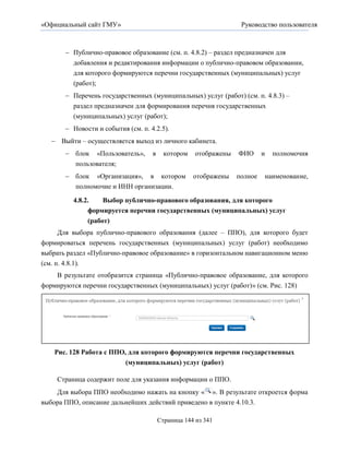 «Официальный сайт ГМУ»                                             Руководство пользователя



        Публично-правовое образование (см. п. 4.8.2) – раздел предназначен для
         добавления и редактирования информации о публично-правовом образовании,
         для которого формируются перечни государственных (муниципальных) услуг
         (работ);
        Перечень государственных (муниципальных) услуг (работ) (см. п. 4.8.3) –
         раздел предназначен для формирования перечня государственных
         (муниципальных) услуг (работ);
        Новости и события (см. п. 4.2.5).
    Выйти – осуществляется выход из личного кабинета.
        блок «Пользователь»,       в     котором    отображены   ФИО      и   полномочия
         пользователя;
        блок «Организация», в котором              отображены    полное   наименование,
         полномочие и ИНН организации.

         4.8.2.    Выбор публично-правового образования, для которого
              формируется перечни государственных (муниципальных) услуг
              (работ)
    Для выбора публично-правового образования (далее – ППО), для которого будет
формироваться перечень государственных (муниципальных) услуг (работ) необходимо
выбрать раздел «Публично-правовое образование» в горизонтальном навигационном меню
(см. п. 4.8.1).
    В результате отобразится страница «Публично-правовое образование, для которого
формируются перечни государственных (муниципальных) услуг (работ)» (см. Рис. 128)




    Рис. 128 Работа с ППО, для которого формируются перечни государственных
                          (муниципальных) услуг (работ)

    Страница содержит поле для указания информации о ППО.
    Для выбора ППО необходимо нажать на кнопку « ». В результате откроется форма
выбора ППО, описание дальнейших действий приведено в пункте 4.10.3.

                                        Страница 144 из 341
 