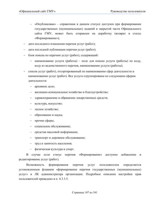 «Официальный сайт ГМУ»                                        Руководство пользователя



        «Опубликован» – справочник в данном статусе доступен при формировании
         государственных (муниципальных) заданий в закрытой части Официального
         сайта ГМУ, может быть отправлен на доработку (возврат в статус
         «Формирование»);
    дата последнего изменения перечня услуг (работ);
    дата последней публикации перечня услуг (работ);
    блок поиска по перечню услуг (работ), содержащий:
        наименование услуги (работы) – поле для поиска услуги (работы) по коду,
          коду из ведомственного перечня, наименованию услуги (работы);
    список услуг (работ), отсортированный по наименованию сфер деятельности и
     наименованию услуг (работ). Все услуги сгруппированы по следующим сферам
     деятельности:
        архивное дело;
        жилищно-коммунальное хозяйство и благоустройство;
        здравоохранение и обращение лекарственных средств;
        культура, искусство;
        лесное хозяйство;
        образование и наука;
        прочие сферы;
        социальное обслуживание;
        средства массовой информации;
        транспорт и дорожное обслуживание;
        труд и занятость населения;
        физическая культура и спорт.
     В случае если статус       перечня   «Формирование»   доступно   добавление   и
редактирование услуг (работ).
     Возможность формирования перечня услуг пользователем определяется
установленным флажком «формирование перечня государственных (муниципальных)
услуг» в ЛК администратора организации. Подробное описание настройки прав
пользователей приведено в п. 4.3.3.5.



                                    Страница 147 из 341
 