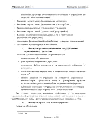 «Официальный сайт ГМУ»                                        Руководство пользователя



        возможность просмотра детализированной информации об учреждениях для
         следующих аналитических выборок:
    Сведения о государственных (муниципальных) учреждениях;
    Сведения о государственных (муниципальных) услугах (работах);
    Сравнение государственных (муниципальных) учреждений;
    Сведения о государственной (муниципальной) услуге (работе);
    Плановые и фактические показатели деятельности государственного
     (муниципального) учреждения;
    Аналитика по филиальной сети (по обособленным структурным подразделениям).
    Аналитика по публично-правовым образованиям.

            2.2.3.   Подсистема размещения информации о государственных
                 (муниципальных) учреждениях
    Подсистема обеспечивает выполнение следующих функций:
        ввод информации об учреждении;
        редактирование информации об учреждении;
        прикрепление файлов документов к структурированной информации об
             учреждении;
        подписание сведений об учреждении и прикрепленных файлов электронной
         подписью4;
        проверка сведений об учреждении на соответствие справочникам и
         классификаторам Официального сайта и формирование протокола
         несоответствий в случае наличия ошибок в предоставленной информации;
        публикация информации об учреждении (структурированной информации и
         прикрепленных файлов) в открытой части Официального сайта.
     Все функции подсистемы размещения информации о государственных
(муниципальных) учреждениях доступны пользователям, авторизованным в закрытой
части Официального сайта, в соответствии с предоставленными им правами доступа.

            2.2.4.      Подсистема прикладного администрирования
    Подсистема обеспечивает:


       4
           Далее – ЭП

                                       Страница 15 из 341
 