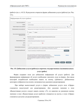 «Официальный сайт ГМУ»                                              Руководство пользователя



(работ)» (см. п. 4.8.3). В результате откроется форма добавления услуги (работы) (см. Рис.
131).




Рис. 131 Добавление услуги (работы) в перечень государственных (муниципальных)
                                      услуг (работ)
     Форма содержит поля для добавления информации об услуге (работе). Для
формирования информации об услуги необходимо заполнить поля на форме. Для ввода
категорий потребителей необходимо нажать на кнопку «Добавить». Добавленные
категории отобразятся под полем с возможностью удаления и редактирования.

      При выборе вышестоящей услуги в форме добавления услуги поле «Сфера»
становится   недоступной    для   редактирования.     Для    удаления   значения   в   поле
«Вышестоящая услуга» следует нажать кнопку « »; по нажатию на указанную кнопку
значение в поле «Вышестоящая услуга (работа)» очищается на пустое, и поле «Сфера»
становится доступно для редактирования.

                                       Страница 150 из 341
 