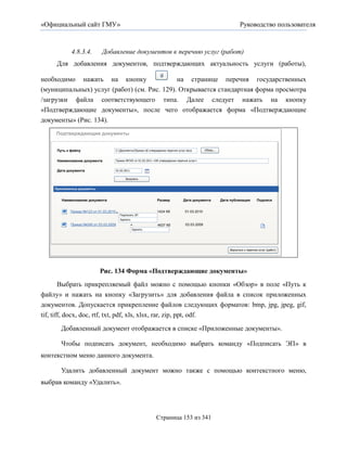 «Официальный сайт ГМУ»                                                                                                    Руководство пользователя



            4.8.3.4.         Добавление документов к перечню услуг (работ)
     Для добавления документов, подтверждающих актуальность услуги (работы),

необходимо нажать на кнопку                  на странице перечня государственных
(муниципальных) услуг (работ) (см. Рис. 129). Открывается стандартная форма просмотра
/загрузки файла соответствующего типа. Далее следует нажать на кнопку
«Подтверждающие документы», после чего отображается форма «Подтверждающие
документы» (Рис. 134).
    Подтверждающие документы


     Путь к файлу                      C:ДокументыПриказ об утверждении перечня услуг.docx        Обзор...


     Наименование документа            Приказ №342 от 01.02.2011 «Об утверждении перечня услуг»


     Дата документа                    01.02.2011

                                             Загрузить


    Приложенные документы


       Наименование документа                                      Размер            Дата документа            Дата публикации        Подписи


           Приказ №123 от 01.03.2010                               1424 Кб             01.03.2010
                                         Подписать ЭП
                                         Удалить
            Приказ №245 от 03.03.2009                               4637 Кб            03.03.2009
                                                    Удалить




                                                                                                                   Вернуться к перечню услуг (работ)




                            Рис. 134 Форма «Подтверждающие документы»
        Выбрать прикрепляемый файл можно с помощью кнопки «Обзор» в поле «Путь к
файлу» и нажать на кнопку «Загрузить» для добавления файла в список приложенных
документов. Допускается прикрепление файлов следующих форматов: bmp, jpg, jpeg, gif,
tif, tiff, docx, doc, rtf, txt, pdf, xls, xlsx, rar, zip, ppt, odf.
       Добавленный документ отображается в списке «Приложенные документы».

       Чтобы подписать документ, необходимо выбрать команду «Подписать ЭП» в
контекстном меню данного документа.

       Удалить добавленный документ можно также с помощью контекстного меню,
выбрав команду «Удалить».




                                                                   Страница 153 из 341
 