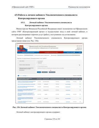 «Официальный сайт ГМУ»                                      Руководство пользователя



   4.9. Работа в личном кабинете Уполномоченного специалиста
        Контролирующего органа
         4.9.1.   Личный кабинет Уполномоченного специалиста
              Контролирующего органа
     Министерство Финансов Российской Федерации имеет полномочие на Официальном
сайте ГМУ «Контролирующий орган» и осуществляет вход в свой личный кабинет, в
котором рассматривает перечни услуг (работ), поступивших на согласование.
     Личный кабинет Уполномоченного       специалиста   Контролирующего   органа
представлен ниже (см. Рис. 136).




 Рис. 136 Личный кабинет Уполномоченного специалиста Контролирующего органа

    Личный кабинет контролирующего органа содержит:


                                  Страница 155 из 341
 