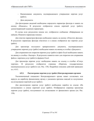 «Официальный сайт ГМУ»                                         Руководство пользователя



         Наименование документа, подтверждающего утверждение перечня услуг
          (работ);
         Дата документа.
     Для фильтрации сведений необходимо определить параметры фильтра и нажать на
кнопку «Показать». В результате отобразится список перечней услуг (работ),
удовлетворяющий заданным параметрам.
     В случае если результатов поиска нет, отобразится сообщение «Информация не
найдена. Измените параметры поиска».
     Для очистки параметров фильтра необходимо нажать на кнопку «Очистить фильтр».
В результате параметры фильтра очистятся и в списке отобразятся все перечни услуг
(работ).
     Для просмотра последнего прикрепленного документа, подтверждающего
утверждение перечня услуг (работ) необходимо нажать на иконку в столбце «Документ».
     Для сохранения или открытия перечня услуг (работ) в файл Excel необходимо нажать
на иконку в столбце «Экспорт». В результате появится окно для открытия или сохранения
файла с перечнем услуг (работ) в формате Excel.
     Для просмотра перечня услуг необходимо нажать на ссылку в столбце «Статус
перечня». В результате отобразится страница             «Перечень государственных
(муниципальных) услуг (работ)» (см. Рис. 138). Подробное описание действий приведено
в п. 4.9.3.

          4.9.3.    Рассмотрение перечня услуг (работ) Контролирующим органом
     Уполномоченный специалист Контролирующего органа может согласовать или
вернуть на доработку финансовому органу с указанием причины каждый из полученных
на согласование перечней услуг (работ).
      Для рассмотрения перечня услуг (работ) необходимо перейти по ссылке «На
согласовании» в списке перечней услуг (работ). Отображается страница просмотра
перечня услуг (работ), поступившего на согласование от финансового органа (см. Рис.
138).




                                      Страница 157 из 341
 