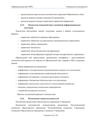 «Официальный сайт ГМУ»                                       Руководство пользователя



        предоставление прав доступа пользователям к функциям Официального сайта.
        просмотр журнала импорта сведений об учреждениях;
        просмотр журнала импорта нормативно-справочной информации.

         2.2.5.    Подсистема взаимодействия с внешними информационными
              системами
    Подсистема обеспечивает импорт следующих данных в файлах согласованного
формата:
        справочник «Публично-правовые образования»;
        справочник «Перечень государственных (муниципальных) учреждений»;
        справочник «Виды учреждений»;
        справочник «Бюджеты»;
        справочник «Коды бюджетной классификации»;
        справочник «Классификация операций сектора государственного управления».
     Официальный сайт предоставляет программные интерфейсы с использованием
технологии веб-сервисов для загрузки на Официальный сайт в формате XML следующих
данных:
     общая информация об учреждении;
     информации о государственном (муниципальном) задании и его исполнении;
     информации о плане финансово-хозяйственной деятельности;
     информации об операциях с целевыми средствами из бюджета;
     информации о бюджетных обязательствах и их исполнении;
     информации о результатах деятельности и использовании имущества;
     сведения о проведенных контрольных мероприятиях;
     годовой бухгалтерской отчетности.

      Перечень полномочий приведен в таблице ниже.

         2.2.6.   Полномочия и права пользователей
    Полномочия организаций: Представитель учреждения, Учреждение.
     Полномочия пользователей: Администратор организации, Уполномоченный
специалист Представителя учреждения, Уполномоченный специалист Учреждения,
Специалист Представителя учреждения, Специалист Учреждения.

                                    Страница 16 из 341
 
