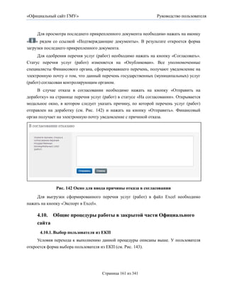«Официальный сайт ГМУ»                                         Руководство пользователя



     Для просмотра последнего прикрепленного документа необходимо нажать на иконку
«    » рядом со ссылкой «Подтверждающие документы». В результате откроется форма
загрузки последнего прикрепленного документа.
     Для одобрения перечня услуг (работ) необходимо нажать на кнопку «Согласовать».
Статус перечня услуг (работ) изменяется на «Опубликован». Все уполномоченные
специалисты Финансового органа, сформировавшего перечень, получают уведомление на
электронную почту о том, что данный перечень государственных (муниципальных) услуг
(работ) согласован контролирующим органом.
     В случае отказа в согласовании необходимо нажать на кнопку «Отправить на
доработку» на странице перечня услуг (работ) в статусе «На согласовании». Открывается
модальное окно, в котором следует указать причину, по которой перечень услуг (работ)
отправлен на доработку (см. Рис. 142) и нажать на кнопку «Отправить». Финансовый
орган получает на электронную почту уведомление с причиной отказа.




              Рис. 142 Окно для ввода причины отказа в согласовании
     Для выгрузки сформированного перечня услуг (работ) в файл Excel необходимо
нажать на кнопку «Экспорт в Excel».

     4.10. Общие процедуры работы в закрытой части Официального
     сайта
      4.10.1. Выбор пользователя из ЕКП
     Условия перехода к выполнению данной процедуры описаны выше. У пользователя
откроется форма выбора пользователя из ЕКП (см. Рис. 143).




                                      Страница 161 из 341
 