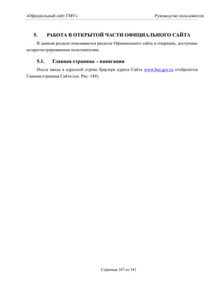 «Официальный сайт ГМУ»                                        Руководство пользователя



   5.       РАБОТА В ОТКРЫТОЙ ЧАСТИ ОФИЦИАЛЬНОГО САЙТА
     В данном разделе описываются разделы Официального сайта и операции, доступные
незарегистрированным пользователям.

     5.1.    Главная страница – навигация
     После ввода в адресной строке браузера адреса Сайта www.bus.gov.ru отобразится
Главная страница Сайта (см. Рис. 149).




                                    Страница 167 из 341
 