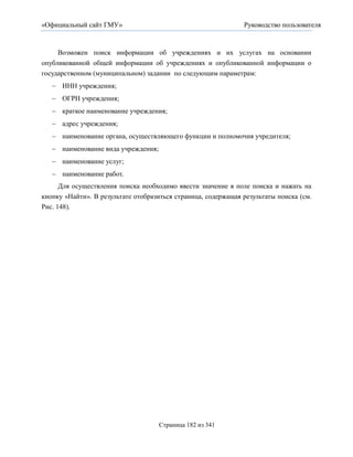 «Официальный сайт ГМУ»                                         Руководство пользователя



     Возможен поиск информации об учреждениях и их услугах на основании
опубликованной общей информации об учреждениях и опубликованной информации о
государственном (муниципальном) задании по следующим параметрам:
    ИНН учреждения;
    ОГРН учреждения;
    краткое наименование учреждения;
    адрес учреждения;
    наименование органа, осуществляющего функции и полномочия учредителя;
    наименование вида учреждения;
    наименование услуг;
    наименование работ.
      Для осуществления поиска необходимо ввести значение в поле поиска и нажать на
кнопку «Найти». В результате отобразиться страница, содержащая результаты поиска (см.
Рис. 148).




                                     Страница 182 из 341
 