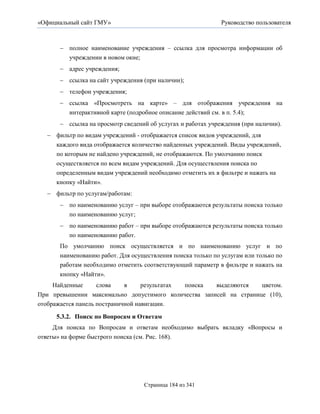 «Официальный сайт ГМУ»                                       Руководство пользователя



       полное наименование учреждения – ссылка для просмотра информации об
        учреждении в новом окне;
       адрес учреждения;
       ссылка на сайт учреждения (при наличии);
       телефон учреждения;
       ссылка «Просмотреть на карте» – для отображения учреждения на
        интерактивной карте (подробное описание действий см. в п. 5.4);
       ссылка на просмотр сведений об услугах и работах учреждения (при наличии).
   фильтр по видам учреждений - отображается список видов учреждений, для
    каждого вида отображается количество найденных учреждений. Виды учреждений,
    по которым не найдено учреждений, не отображаются. По умолчанию поиск
    осуществляется по всем видам учреждений. Для осуществления поиска по
    определенным видам учреждений необходимо отметить их в фильтре и нажать на
    кнопку «Найти».
   фильтр по услугам/работам:
       по наименованию услуг – при выборе отображаются результаты поиска только
        по наименованию услуг;
       по наименованию работ – при выборе отображаются результаты поиска только
        по наименованию работ.
      По умолчанию поиск осуществляется и по наименованию услуг и по
      наименованию работ. Для осуществления поиска только по услугам или только по
      работам необходимо отметить соответствующий параметр в фильтре и нажать на
      кнопку «Найти».
     Найденные      слова    в     результатах поиска выделяются    цветом.
При превышении максимально допустимого количества записей на странице (10),
отображается панель постраничной навигации.

     5.3.2. Поиск по Вопросам и Ответам
     Для поиска по Вопросам и ответам необходимо выбрать вкладку «Вопросы и
ответы» на форме быстрого поиска (см. Рис. 168).




                                  Страница 184 из 341
 