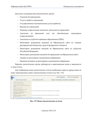 «Официальный сайт ГМУ»                                          Руководство пользователя



    Доступны следующие виды аналитических срезов:
        Сведения об учреждениях;
        Услуги и работы учреждений;
        Государственные (муниципальные) услуги (работы);
        Имущество учреждений;
        Плановые и фактические показатели деятельности учреждений;
        Аналитика по финальной           сети   (по      обособленным   структурным
         подразделениям);
        Аналитика по публично-правовым образованиям (ППО);
        Мониторинг размещения сведений на Официальном сайте по главным
         распорядителям бюджетных средств федерального бюджета;
        Мониторинг размещения сведений на Официальном сайте по субъектам
         Российской Федерации;
        Мониторинг размещения сведений об учреждениях на Официальном сайте;
        Лидеры по регистрации и размещению информации;
        Наименее активные по регистрации и размещению информации.
     Перечень аналитических срезов дублируется в навигационном меню в зависимости
от вида отчета.
     Для отображения меню аналитических отчетов необходимо навести курсор мыши на
пункт навигационного меню «Аналитические отчеты» (см. Рис. 173).




                      Рис. 173 Меню Аналитических отчетов




                                    Страница 189 из 341
 