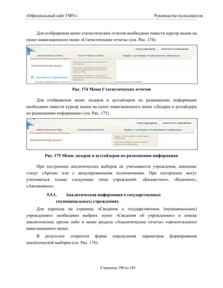«Официальный сайт ГМУ»                                        Руководство пользователя



     Для отображения меню статистических отчетов необходимо навести курсор мыши на
пункт навигационного меню «Статистические отчеты» (см. Рис. 174).




                      Рис. 174 Меню Статистических отчетов

    Для отображения меню лидеров и аутсайдеров по размещению информации
необходимо навести курсор мыши на пункт навигационного меню «Лидеры и аутсайдеры
по размещению информации» (см. Рис. 175).




        Рис. 175 Меню лидеров и аутсайдеров по размещению информации

     При построении аналитических выборок не учитываются учреждения, имеющие
статус «Архив» или с аннулированными полномочиями. При построении могут
учитываться только следующие типы учреждений: «Бюджетное», «Казенное»,
«Автономное».

         5.5.1.   Аналитическая информация о государственных
              (муниципальных) учреждениях
    Для перехода на страницу «Сведения о государственных (муниципальных)
учреждениях» необходимо выбрать пункт «Сведения об учреждениях» в списке
аналитических срезов либо в меню раздела «Аналитические отчеты» горизонтального
навигационного меню.
     В результате откроется форма        определения     параметров   формирования
аналитической выборки (см. Рис. 176).




                                   Страница 190 из 341
 