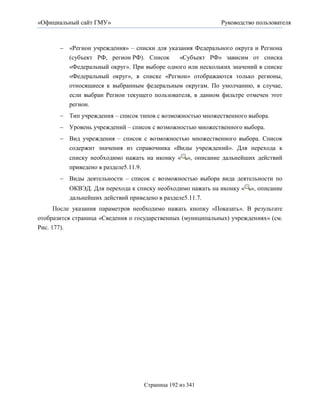 «Официальный сайт ГМУ»                                        Руководство пользователя



        «Регион учреждения» – списки для указания Федерального округа и Региона
         (субъект РФ, регион РФ). Список      «Субъект РФ» зависим от списка
         «Федеральный округ». При выборе одного или нескольких значений в списке
         «Федеральный округ», в списке «Регион» отображаются только регионы,
         относящиеся к выбранным федеральным округам. По умолчанию, в случае,
         если выбран Регион текущего пользователя, в данном фильтре отмечен этот
         регион.
        Тип учреждения – список типов с возможностью множественного выбора.
        Уровень учреждений – список с возможностью множественного выбора.
        Вид учреждения – список с возможностью множественного выбора. Список
         содержит значения из справочника «Виды учреждений». Для перехода к
          списку необходимо нажать на иконку «     », описание дальнейших действий
          приведено в разделе5.11.9.
        Виды деятельности – список с возможностью выбора вида деятельности по
          ОКВЭД. Для перехода к списку необходимо нажать на иконку «    », описание
          дальнейших действий приведено в разделе5.11.7.
    После указания параметров необходимо нажать кнопку «Показать». В результате
отобразится страница «Сведения о государственных (муниципальных) учреждениях» (см.
Рис. 177).




                                   Страница 192 из 341
 