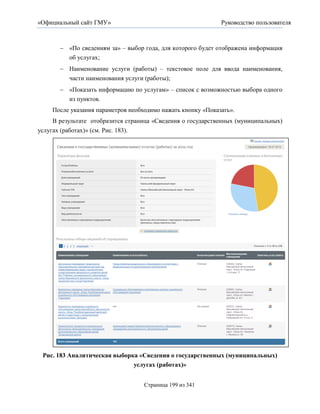 «Официальный сайт ГМУ»                                        Руководство пользователя



         «По сведениям за» – выбор года, для которого будет отображена информация
          об услугах;
         Наименование услуги (работы) – текстовое поле для ввода наименования,
          части наименования услуги (работы);
         «Показать информацию по услугам» – список с возможностью выбора одного
          из пунктов.
     После указания параметров необходимо нажать кнопку «Показать».
     В результате отобразится страница «Сведения о государственных (муниципальных)
услугах (работах)» (см. Рис. 183).




 Рис. 183 Аналитическая выборка «Сведения о государственных (муниципальных)
                              услугах (работах)»


                                     Страница 199 из 341
 