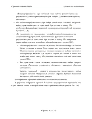 «Официальный сайт ГМУ»                                           Руководство пользователя



        «По всем учреждениям» – при выбранной опции выборка формируется по всем
        учреждениям, удовлетворяющим параметрам выборки. Данная кнопка выбрана по
        умолчанию;
    «По выбранным учреждениям» – при выборе данной опции становится доступным
        выбор учреждений из реестра учреждений. При нажатии на иконку « »
        отобразится форма выбора учреждений, описание дальнейших действий приведено
        в разделе5.11.4.;
    «По учредителю и его учреждениям» – при выборе данной опции становится
     доступным выбор учреждений, осуществляющих функции и полномочия
        учредителя из реестра учреждений. При нажатии на иконку « » отобразится
        форма выбора, описание дальнейших действий приведено в разделе5.11.5.;
             «Регион учреждения» – списки для указания Федерального округа и Региона.
             Кроме указанных в данном блоке параметров, пользователь может указать
             Местонахождение учреждения, с помощью поиска или выбора значений из
             классификатора ОКАТО. Для открытия формы для поиска в новом окне
             необходимо нажать кнопку « », описание дальнейших действий приведено в
             разделе5.11.6.;
          Тип учреждения – список с возможностью множественного выбора содержит
             значения «Автономное учреждение», «Бюджетное учреждение», «Казенное
             учреждение»;
          Уровень учреждений – список с возможностью множественного выбора
           содержит значения «Федеральный уровень», «Уровень Субъекта Российской
           Федерации», «Муниципальный уровень».
       После указания параметров необходимо нажать кнопку «Показать».
     В результате отобразится страница «Сведения о государственной (муниципальной)
услуге, работе», данные на которой соответствуют указанным параметрам (см. Рис. 186).




                                      Страница 202 из 341
 