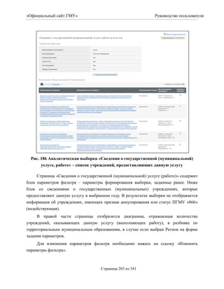 «Официальный сайт ГМУ»                                        Руководство пользователя




  Рис. 186 Аналитическая выборка «Сведения о государственной (муниципальной)
       услуге, работе» – список учреждений, предоставляющих данную услугу

     Страница «Сведения о государственной (муниципальной) услуге (работе)» содержит
блок параметров фильтра – параметры формирования выборки, заданные ранее. Ниже
блок со сведениями о государственных (муниципальных) учреждениях, которые
предоставляют данную услугу в выбранном году. В результатах выборки не отображается
информация об учреждениях, имеющих признак аннулирования или статус ПГМУ «866»
(недействующая).
     В правой части страницы отобразится диаграмма, отражающая количество
учреждений, оказывающих данную услугу (выполняющих работу), в разбивке по
территориальным муниципальным образованиям, в случае если выбран Регион на форме
задания параметров.
     Для изменения параметров фильтра необходимо нажать на ссылку «Изменить
параметры фильтра».



                                    Страница 203 из 341
 