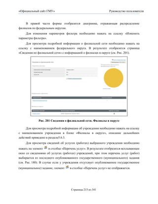«Официальный сайт ГМУ»                                          Руководство пользователя



    В правой части формы отобразится диаграмма, отражающая распределение
филиалов по федеральным округам.
     Для изменения параметров фильтра необходимо нажать на ссылку «Изменить
параметры фильтра».
     Для просмотра подробной информации о филиальной сети необходимо нажать на
ссылку с наименованием федерального округа. В результате отобразится страница
«Сведения по филиальной сети» с информацией о филиалах в округе (см. Рис. 201).




              Рис. 201 Сведения о филиальной сети. Филиалы в округе

     Для просмотра подробной информации об учреждении необходимо нажать на ссылку
с наименованием учреждения в блоке «Филиалы в округе», описание дальнейших
действий приведено в разделе5.6.3.
     Для просмотра сведений об услугах (работах) выбранного учреждения необходимо
нажать на элемент     в столбце «Перечень услуг». В результате отобразится всплывающее
окно со сведениями об услугах (работах) учреждений, при этом перечень услуг (работ)
выбирается из последнего опубликованного государственного (муниципального) задания
(см. Рис. 180). В случае если у учреждения отсутсвует опубликованное государственное
(муниципальное) задание, элемент    в столбце «Перечень услуг» не отображается.




                                     Страница 215 из 341
 