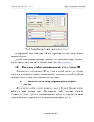 «Официальный сайт ГМУ»                                             Руководство пользователя




                   Рис. 5 Настройка параметров страницы для печати

     В открывшемся окне необходимо для всех параметров колонтитулов установить
значение «-Пусто-».
     Для того чтобы запустить стартовую страницу Сайта, необходимо открыть Интернет-
браузер и в адресной строке ввести Интернет-адрес Сайта: http://bus.gov.ru/.

     3.2.       Подготовка к работе для пользователей, использующих ЭП
      Пользователям, использующим ЭП для входа в личный кабинет, для подписи
документов в закрытой части сайта, помимо настроек, указанных в разделе3.1, требуется
также выполнить дополнительно описанные ниже настройки.

            3.2.1.   Добавление сайта в список доверенных узлов и настройка
                 браузера
      Для добавления сайта в список доверенных узлов в Интернет-браузере следует
выбрать     в   меню   браузера   пункт   «Инструменты» (Tools),    подпункт   «Свойства
обозревателя» (Internet Options) и в открывшемся окне выбрать закладку «Безопасность»
(Security). На экране отобразится окно настройки безопасности (см. Рис. 6).




                                          Страница 22 из 341
 