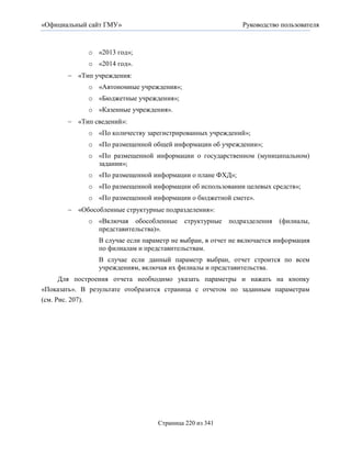 «Официальный сайт ГМУ»                                       Руководство пользователя


             o «2013 год»;
             o «2014 год».
        «Тип учреждения:
             o «Автономные учреждения»;
             o «Бюджетные учреждения»;
             o «Казенные учреждения».
        «Тип сведений»:
             o «По количеству зарегистрированных учреждений»;
             o «По размещенной общей информации об учреждении»;
             o «По размещенной информации о государственном (муниципальном)
               задании»;
             o «По размещенной информации о плане ФХД»;
             o «По размещенной информации об использовании целевых средств»;
             o «По размещенной информации о бюджетной смете».
        «Обособленные структурные подразделения»:
             o «Включая обособленные      структурные   подразделения   (филиалы,
               представительства)».
                В случае если параметр не выбран, в отчет не включается информация
                по филиалам и представительствам.
                В случае если данный параметр выбран, отчет строится по всем
                учреждениям, включая их филиалы и представительства.
      Для построения отчета необходимо указать параметры и нажать на кнопку
«Показать». В результате отобразится страница с отчетом по заданным параметрам
(см. Рис. 207).




                                  Страница 220 из 341
 
