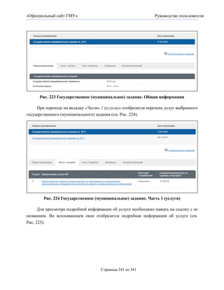 «Официальный сайт ГМУ»                                         Руководство пользователя




      Рис. 223 Государственное (муниципальное) задание. Общая информация

     При переходе на вкладку «Часть 1 (услуги)» отобразится перечень услуг выбранного
государственного (муниципального) задания (см. Рис. 224).




        Рис. 224 Государственное (муниципальное) задание. Часть 1 (услуги)

      Для просмотра подробной информации об услуге необходимо нажать на ссылку с ее
названием. Во всплывающем окне отобразится подробная информация об услуге (см.
Рис. 225).




                                    Страница 241 из 341
 