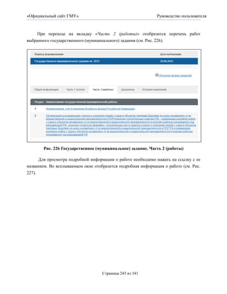 «Официальный сайт ГМУ»                                       Руководство пользователя



    При переходе на вкладку «Часть 2 (работы)» отобразится перечень работ
выбранного государственного (муниципального) задания (см. Рис. 226).




       Рис. 226 Государственное (муниципальное) задание. Часть 2 (работы)

      Для просмотра подробной информации о работе необходимо нажать на ссылку с ее
названием. Во всплывающем окне отобразится подробная информация о работе (см. Рис.
227).




                                   Страница 243 из 341
 