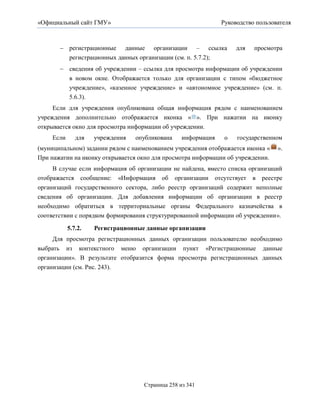 «Официальный сайт ГМУ»                                        Руководство пользователя



        регистрационные данные организации – ссылка               для   просмотра
         регистрационных данных организации (см. п. 5.7.2);
        сведения об учреждении – ссылка для просмотра информации об учреждении
         в новом окне. Отображается только для организации с типом «бюджетное
         учреждение», «казенное учреждение» и «автономное учреждение» (см. п.
         5.6.3).
     Если для учреждения опубликована общая информация рядом с наименованием
учреждения дополнительно отображается иконка « ». При нажатии на иконку
открывается окно для просмотра информации об учреждении.
    Если      для   учреждения   опубликована    информация    о   государственном
(муниципальном) задании рядом с наименованием учреждения отображается иконка «   ».
При нажатии на иконку открывается окно для просмотра информации об учреждении.
     В случае если информация об организации не найдена, вместо списка организаций
отображается сообщение: «Информация об организации отсутствует в реестре
организаций государственного сектора, либо реестр организаций содержит неполные
сведения об организации. Для добавления информации об организации в реестр
необходимо обратиться в территориальные органы Федерального казначейства в
соответствии с порядком формирования структурированной информации об учреждении».

           5.7.2.   Регистрационные данные организации
     Для просмотра регистрационных данных организации пользователю необходимо
выбрать из контекстного меню организации пункт «Регистрационные данные
организации». В результате отобразится форма просмотра регистрационных данных
организации (см. Рис. 243).




                                   Страница 258 из 341
 
