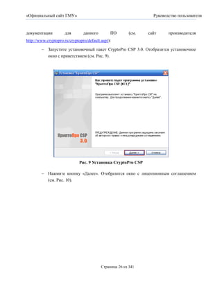 «Официальный сайт ГМУ»                                            Руководство пользователя



документации         для        данного        ПО        (см.   сайт     производителя
http://www.cryptopro.ru/cryptopro/default.asp)):

         Запустите установочный пакет CryptoPro CSP 3.0. Отобразится установочное
          окно с приветствием (см. Рис. 9).




                              Рис. 9 Установка CryptoPro CSP

         Нажмите кнопку «Далее». Отобразится окно с лицензионным соглашением
          (см. Рис. 10).




                                          Страница 26 из 341
 