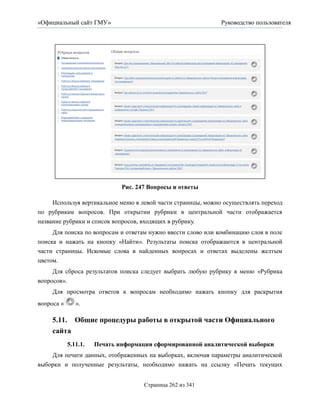 «Официальный сайт ГМУ»                                        Руководство пользователя




                              Рис. 247 Вопросы и ответы

    Используя вертикальное меню в левой части страницы, можно осуществлять переход
по рубрикам вопросов. При открытии рубрики в центральной части отображается
название рубрики и список вопросов, входящих в рубрику.
     Для поиска по вопросам и ответам нужно ввести слово или комбинацию слов в поле
поиска и нажать на кнопку «Найти». Результаты поиска отображаются в центральной
части страницы. Искомые слова в найденных вопросах и ответах выделены желтым
цветом.
     Для сброса результатов поиска следует выбрать любую рубрику в меню «Рубрика
вопросов».
     Для просмотра ответов к вопросам необходимо нажать кнопку для раскрытия
вопроса «      ».

     5.11. Общие процедуры работы в открытой части Официального
     сайта
            5.11.1.   Печать информации сформированной аналитической выборки
    Для печати данных, отображенных на выборках, включая параметры аналитической
выборки и полученные результаты, необходимо нажать на ссылку «Печать текущих


                                     Страница 262 из 341
 