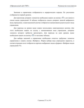 «Официальный сайт ГМУ»                                         Руководство пользователя



     Значения в справочнике отображаются в иерархическом порядке. По умолчанию
отображается первый уровень.
     Для просмотра дочерних элементов необходимо нажать на кнопку « » для записи в
списке видов учреждений. В таблице отобразится список дочерних записей выбранного
вида учреждения, в навигационной цепочке отобразится наименование родительского вида
учреждения.
     Для перехода на уровни выше можно использовать навигационную цепочку. Для
этого необходимо нажать на ссылку с наименованием вида учреждения, дочерние
элементы которого требуется просмотреть. Для перехода на один уровень выше
необходимо нажать на кнопку « » в заголовке таблицы.
     Для выбора значений в справочнике необходимо отметить требуемые элементы
справочника и нажать кнопку «Выбрать». Форма выбора вида учреждения закроется, в
соответствующем поле отобразится перечень выбранных кодов в формате «Выбрано видов
учреждений: N».




                                    Страница 271 из 341
 