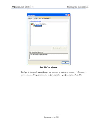 «Официальный сайт ГМУ»                                    Руководство пользователя




                             Рис. 19 Сертификат

       Выберите верхний сертификат из списка и нажмите кнопку «Просмотр
        сертификата». Откроется окно с информацией о сертификате (см. Рис. 20).




                                  Страница 32 из 341
 
