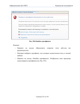 «Официальный сайт ГМУ»                                      Руководство пользователя




                         Рис. 256 Ошибка сертификата

    Решение:
       Нажмите на ссылку        «Продолжить     открытие   этого   веб-узла   (не
        рекомендуется)».
       Повторно выберите сертификат, под которым осуществлялся вход в личный
        кабинет.
       Нажмите на ссылку «Ошибка сертификата». Отобразится окно просмотра
        недостоверного сертификата (см. Рис. 257).




                                 Страница 321 из 341
 