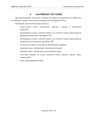 «Официальный сайт ГМУ»                                         Руководство пользователя



                      9.     АВАРИЙНЫЕ СИТУАЦИИ
     При возникновении нештатных ситуаций пользователям рекомендуется обратиться
за помощью в службу Технической поддержки Сайта (Оператор Сайта).
    Признаками нештатной ситуации являются:
        недоступность     Сайта   (невозможно   загрузить   главную   и   внутренние
         страницы);
        невозможность входа в Личный кабинет под учетной записью представителя
         организации, имеющего сертификат ЭП;
        невозможность входа в Личный кабинет под учетной записью представителя
          организации, не имеющего сертификат ЭП;
        отсутствие на экране в ходе работы необходимой страницы;
        появление окна с сообщениями о нештатной ситуации;
        появление окна с сообщениями на английском языке;
        отсутствие реакции на вызов элементов Сайта (кнопки, пункты меню,
         гиперссылки);
        очень медленная работа Сайта.




                                    Страница 330 из 341
 