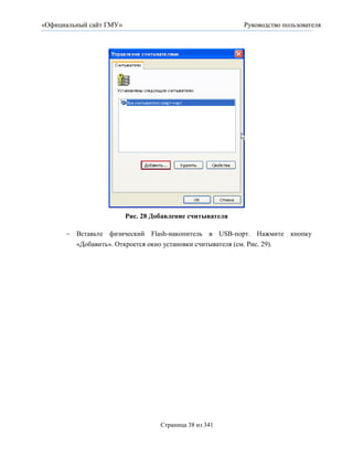 «Официальный сайт ГМУ»                                         Руководство пользователя




                         Рис. 28 Добавление считывателя

       Вставьте физический Flash-накопитель в USB-порт. Нажмите кнопку
         «Добавить». Откроется окно установки считывателя (см. Рис. 29).




                                    Страница 38 из 341
 