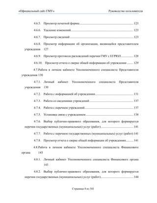 «Официальный сайт ГМУ»                                                                    Руководство пользователя



           4.6.5. Просмотр печатной формы...................................................................... 123

           4.6.6. Удаление изменений................................................................................. 123

           4.6.7. Просмотр сведений .................................................................................. 123

           4.6.8. Просмотр информации об организации, являющейся представителем
   учреждения        127

           4.6.9. Просмотр протокола расхождений перечня ГМУ с ЕГРЮЛ ................ 128

           4.6.10. Просмотр отчета о сверке общей информации об учреждении ........ 129

          4.7. Работа в личном кабинете Уполномоченного специалиста Представителя
 учреждения 130

           4.7.1. Личный            кабинет        Уполномоченного              специалиста          Представителя
   учреждения        130

           4.7.2. Работа с информацией об учреждениях ................................................. 131

           4.7.3. Работа со сведениями учреждений ......................................................... 137

           4.7.4. Работа с перечнем учреждений ............................................................... 137

           4.7.5. Установка связи с учреждением.............................................................. 138

           4.7.6. Выбор публично-правового образования, для которого формируется
   перечни государственных (муниципальных) услуг (работ) .......................................... 141

           4.7.7. Работа с перечнем государственных (муниципальных) услуг (работ) 141

           4.7.8. Просмотр отчета о сверке общей информации об учреждениях ......... 141

          4.8. Работа в личном кабинете Уполномоченного специалиста Финансового
 органа        143

           4.8.1. Личный кабинет Уполномоченного специалиста Финансового органа
                     143

           4.8.2. Выбор публично-правового образования, для которого формируется
   перечни государственных (муниципальных) услуг (работ) .......................................... 144


                                                   Страница 4 из 341
 