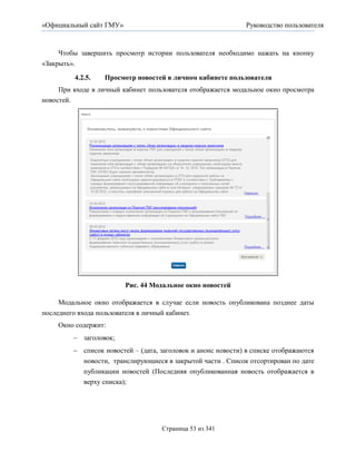«Официальный сайт ГМУ»                                        Руководство пользователя



     Чтобы завершить просмотр истории пользователя необходимо нажать на кнопку
«Закрыть».

         4.2.5.   Просмотр новостей в личном кабинете пользователя
     При входе в личный кабинет пользователя отображается модальное окно просмотра
новостей.




                         Рис. 44 Модальное окно новостей

     Модальное окно отображается в случае если новость опубликована позднее даты
последнего входа пользователя в личный кабинет.
    Окно содержит:
          заголовок;
          список новостей – (дата, заголовок и анонс новости) в списке отображаются
           новости, транслирующиеся в закрытой части . Список отсортирован по дате
           публикации новостей (Последняя опубликованная новость отображается в
           верху списка);




                                    Страница 53 из 341
 