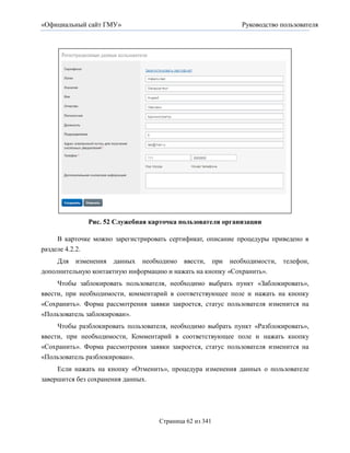 «Официальный сайт ГМУ»                                       Руководство пользователя




              Рис. 52 Служебная карточка пользователя организации

     В карточке можно зарегистрировать сертификат, описание процедуры приведено в
разделе 4.2.2.
     Для изменения данных необходимо ввести, при необходимости,           телефон,
дополнительную контактную информацию и нажать на кнопку «Сохранить».
     Чтобы заблокировать пользователя, необходимо выбрать пункт «Заблокировать»,
ввести, при необходимости, комментарий в соответствующее поле и нажать на кнопку
«Сохранить». Форма рассмотрения заявки закроется, статус пользователя изменится на
«Пользователь заблокирован».
     Чтобы разблокировать пользователя, необходимо выбрать пункт «Разблокировать»,
ввести, при необходимости, Комментарий в соответствующее поле и нажать кнопку
«Сохранить». Форма рассмотрения заявки закроется, статус пользователя изменится на
«Пользователь разблокирован».
     Если нажать на кнопку «Отменить», процедура изменения данных о пользователе
завершится без сохранения данных.




                                    Страница 62 из 341
 