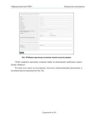«Официальный сайт ГМУ»                                      Руководство пользователя




            Рис. 58 Форма просмотра поданной заявки на регистрацию

     Чтобы завершить просмотра поданной заявки на регистрацию необходимо нажать
кнопку «Закрыть».
     В случае если заявка на регистрацию отклонена Администратором организации, в
нее можно внести изменения (см. Рис. 59).




                                   Страница 68 из 341
 